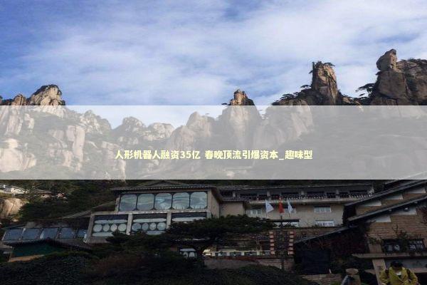 人形机器人融资35亿 春晚顶流引爆资本_趣味型 新闻