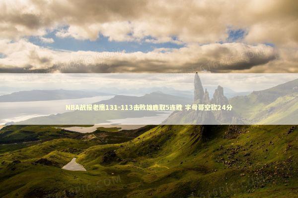 NBA战报老鹰131-113击败雄鹿取5连胜 字母哥空砍24分 新闻