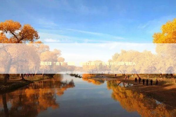 周亮球“南下”履新，进出口银行广东省分行迎新掌舵人 新闻