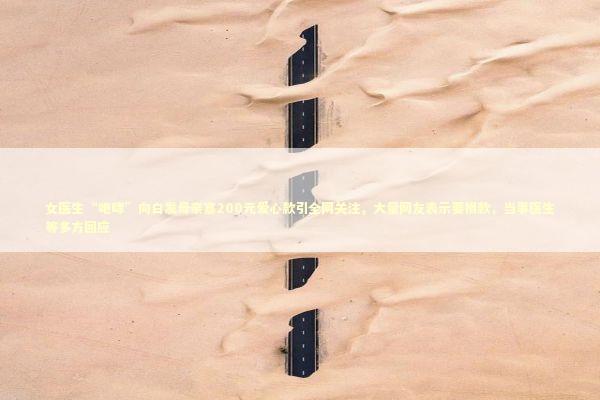 女医生“咆哮”向白发母亲塞200元爱心款引全网关注，大量网友表示要捐款，当事医生等多方回应 新闻