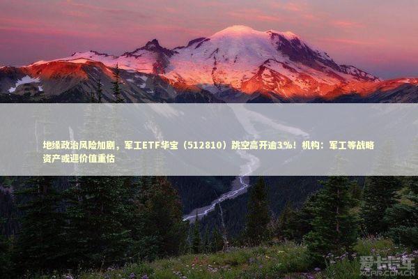 地缘政治风险加剧，军工ETF华宝（512810）跳空高开逾3%！机构：军工等战略资产或迎价值重估 新闻