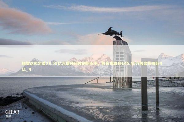 精智达拟定增29.59亿元提升科技创新水平，股东拟减持145.45万股套现或超4亿_4 新闻