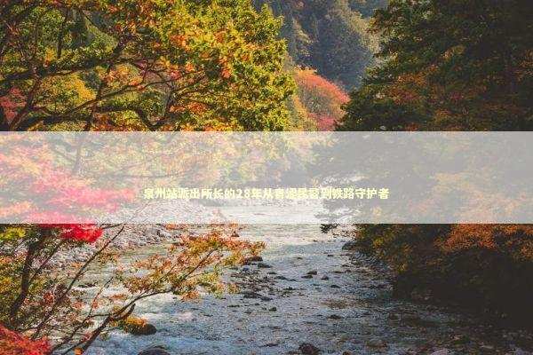 泉州站派出所长的28年从青涩民警到铁路守护者 新闻