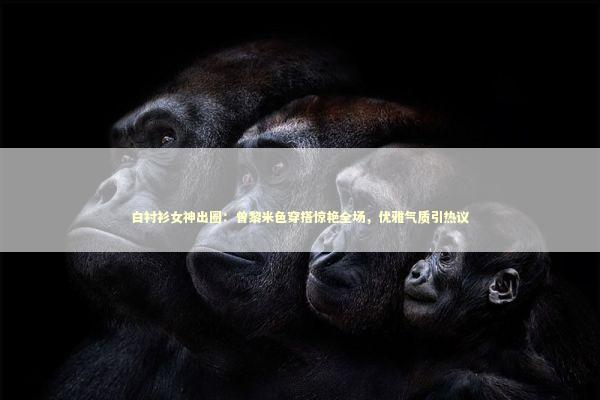 白衬衫女神出圈：曾黎米色穿搭惊艳全场，优雅气质引热议 娱乐新闻